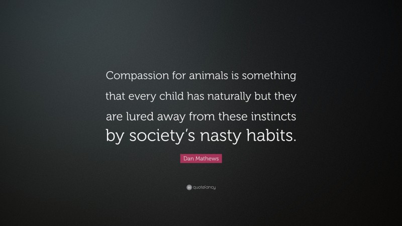 Dan Mathews Quote: “Compassion for animals is something that every child has naturally but they are lured away from these instincts by society’s nasty habits.”