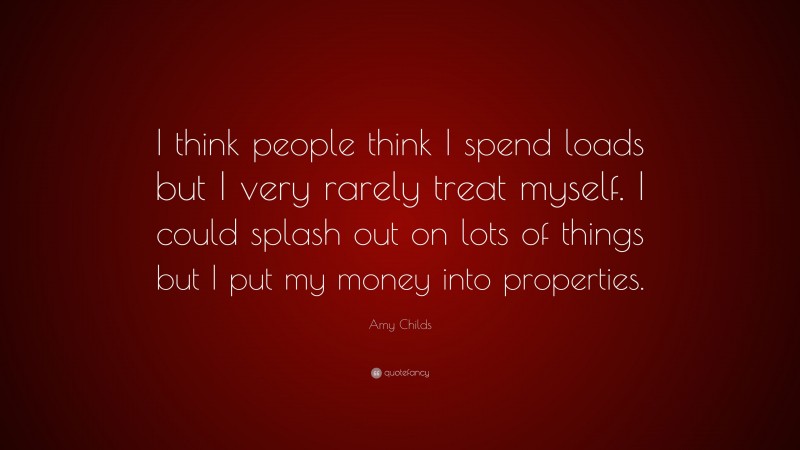 Amy Childs Quote: “I think people think I spend loads but I very rarely treat myself. I could splash out on lots of things but I put my money into properties.”