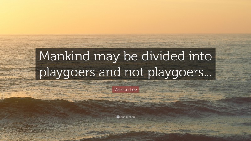 Vernon Lee Quote: “Mankind may be divided into playgoers and not playgoers...”