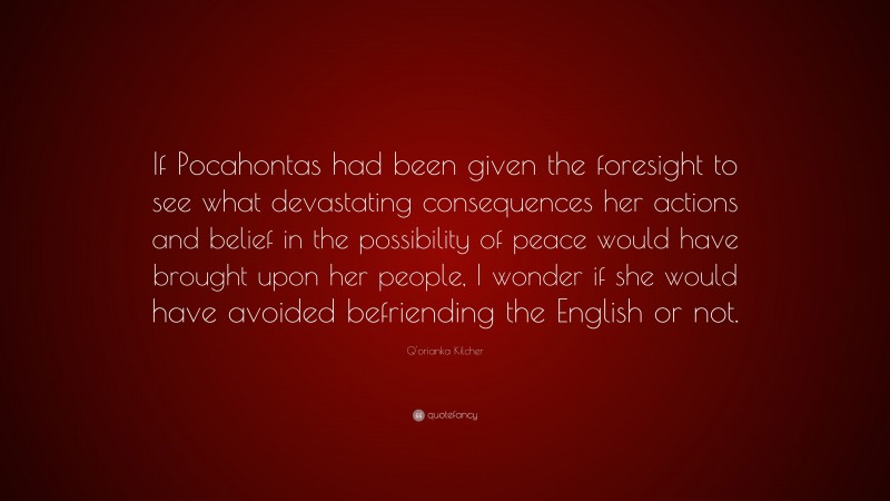Q'orianka Kilcher Quote: “If Pocahontas had been given the foresight to see what devastating consequences her actions and belief in the possibility of peace would have brought upon her people, I wonder if she would have avoided befriending the English or not.”
