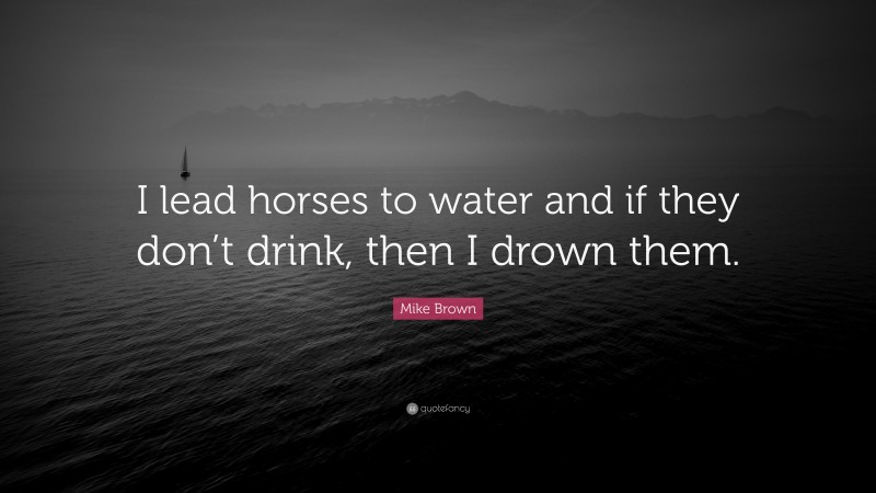 Mike Brown Quote: “I lead horses to water and if they don’t drink, then I drown them.”