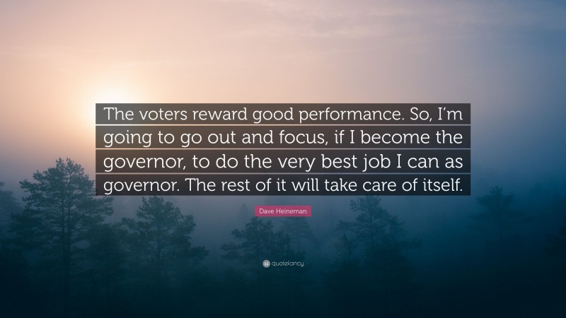 Dave Heineman Quote: “The voters reward good performance. So, I’m going to go out and focus, if I become the governor, to do the very best job I can as governor. The rest of it will take care of itself.”