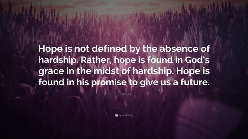 Stuart Scott Quote: “Hope is not defined by the absence of hardship. Rather, hope is found in God’s grace in the midst of hardship. Hope is found in his promise to give us a future.”
