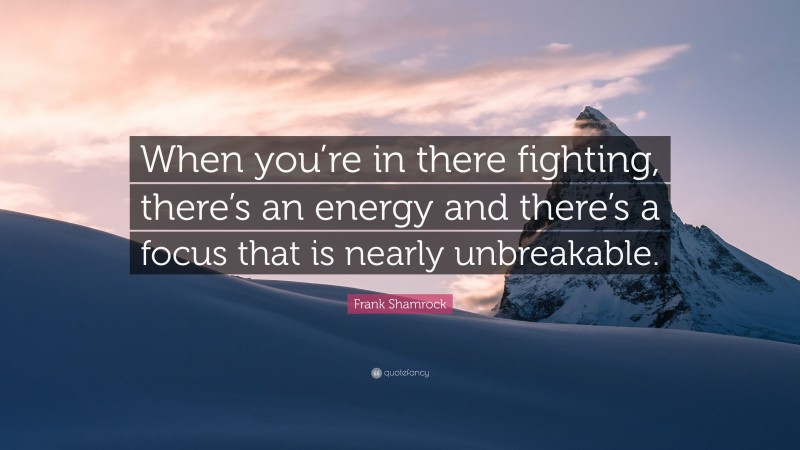 Frank Shamrock Quote: “When you’re in there fighting, there’s an energy and there’s a focus that is nearly unbreakable.”