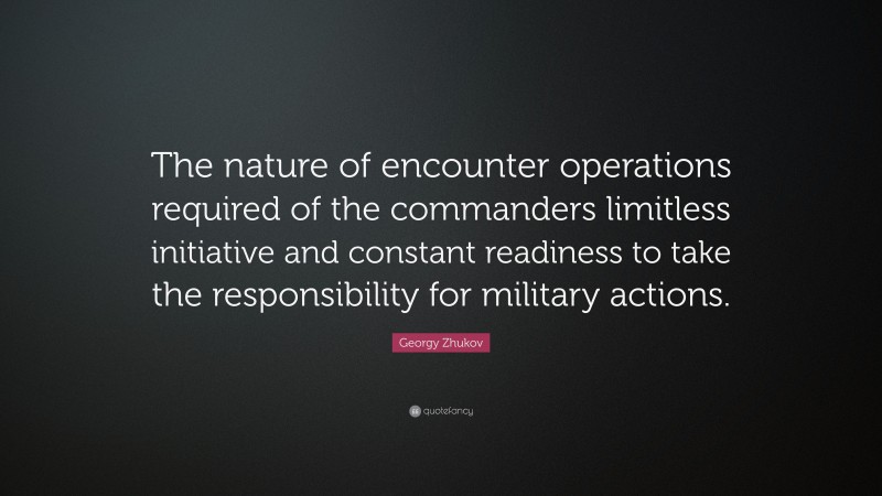 Georgy Zhukov Quote: “The nature of encounter operations required of the commanders limitless initiative and constant readiness to take the responsibility for military actions.”