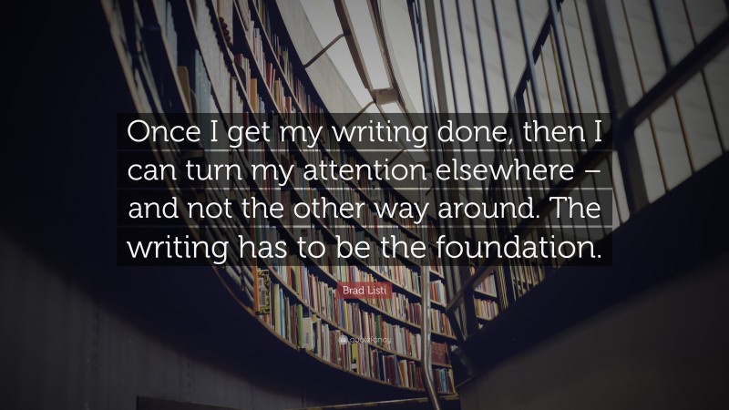 Brad Listi Quote: “Once I get my writing done, then I can turn my attention elsewhere – and not the other way around. The writing has to be the foundation.”