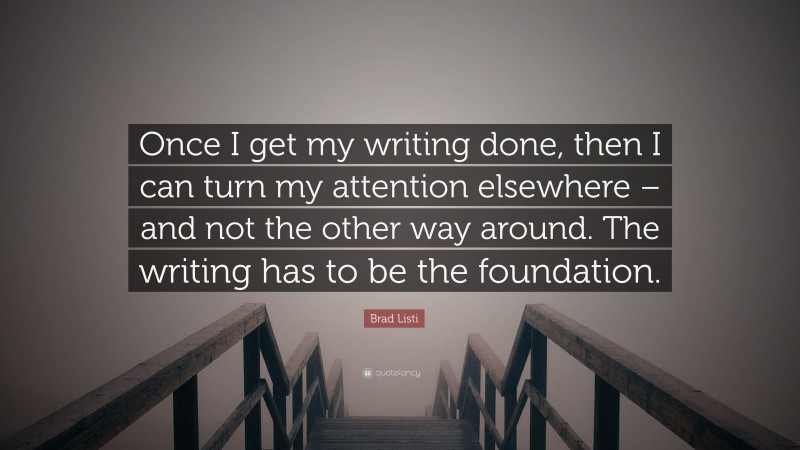 Brad Listi Quote: “Once I get my writing done, then I can turn my attention elsewhere – and not the other way around. The writing has to be the foundation.”