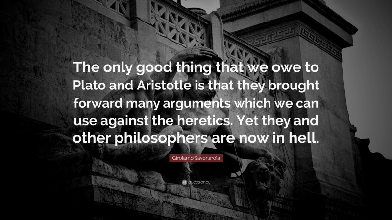 Girolamo Savonarola Quote: “The only good thing that we owe to Plato and Aristotle is that they brought forward many arguments which we can use against the heretics. Yet they and other philosophers are now in hell.”