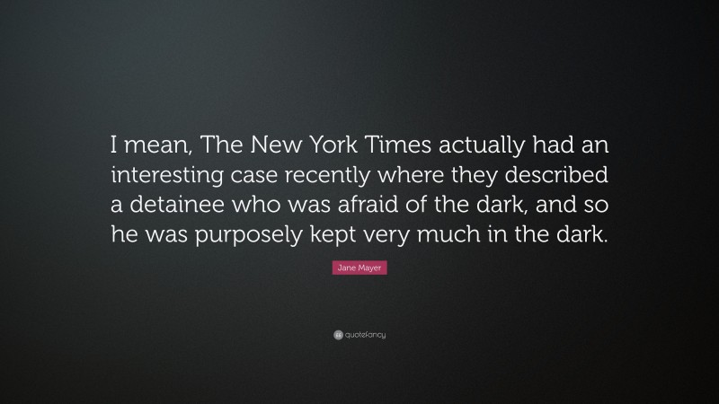 Jane Mayer Quote: “I mean, The New York Times actually had an interesting case recently where they described a detainee who was afraid of the dark, and so he was purposely kept very much in the dark.”
