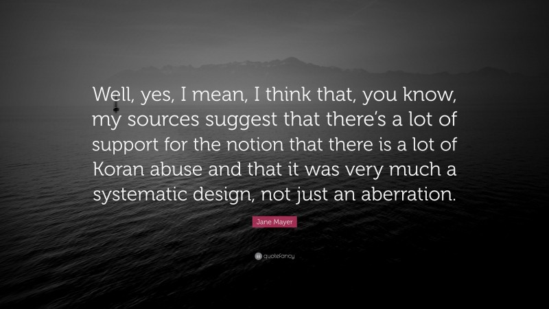 Jane Mayer Quote: “Well, yes, I mean, I think that, you know, my sources suggest that there’s a lot of support for the notion that there is a lot of Koran abuse and that it was very much a systematic design, not just an aberration.”
