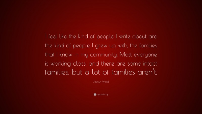 Jesmyn Ward Quote: “I feel like the kind of people I write about are the kind of people I grew up with, the families that I know in my community. Most everyone is working-class, and there are some intact families, but a lot of families aren’t.”