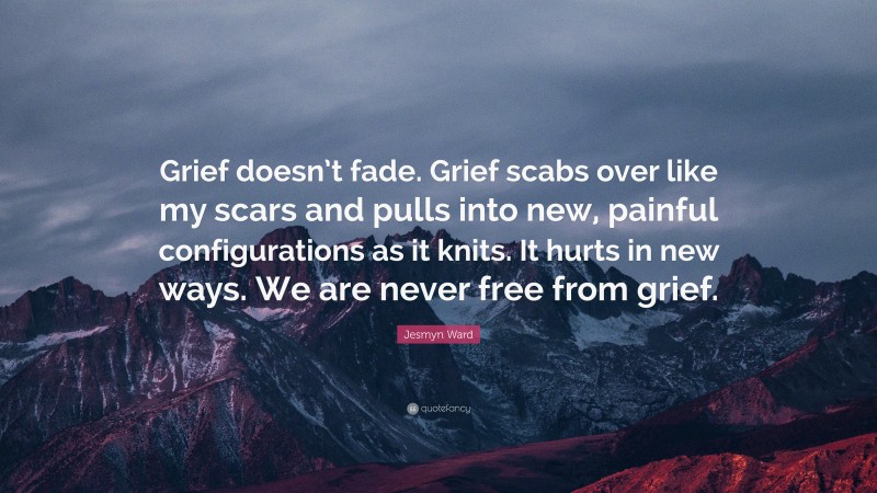 Jesmyn Ward Quote: “Grief doesn’t fade. Grief scabs over like my scars and pulls into new, painful configurations as it knits. It hurts in new ways. We are never free from grief.”