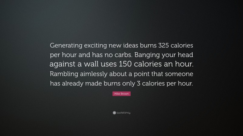 Mike Brown Quote: “Generating exciting new ideas burns 325 calories per hour and has no carbs. Banging your head against a wall uses 150 calories an hour. Rambling aimlessly about a point that someone has already made burns only 3 calories per hour.”