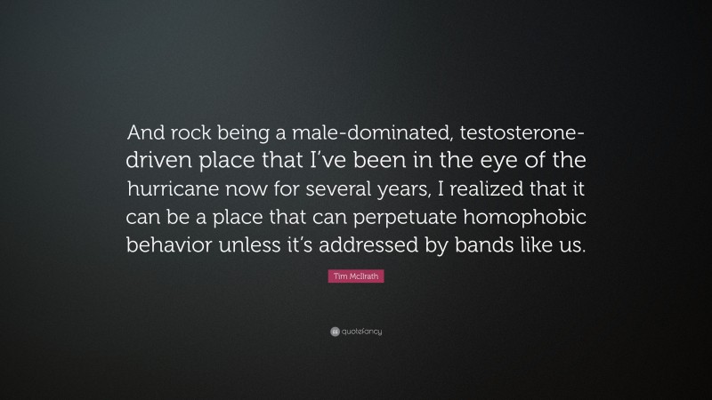 Tim McIlrath Quote: “And rock being a male-dominated, testosterone-driven place that I’ve been in the eye of the hurricane now for several years, I realized that it can be a place that can perpetuate homophobic behavior unless it’s addressed by bands like us.”
