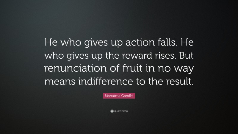 Mahatma Gandhi Quote: “He who gives up action falls. He who gives up the reward rises. But renunciation of fruit in no way means indifference to the result.”