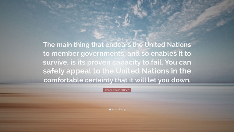 Conor Cruise O'Brien Quote: “The main thing that endears the United Nations to member governments, and so enables it to survive, is its proven capacity to fail. You can safely appeal to the United Nations in the comfortable certainty that it will let you down.”