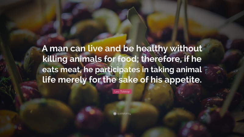 Leo Tolstoy Quote: “A man can live and be healthy without killing animals for food; therefore, if he eats meat, he participates in taking animal life merely for the sake of his appetite.”