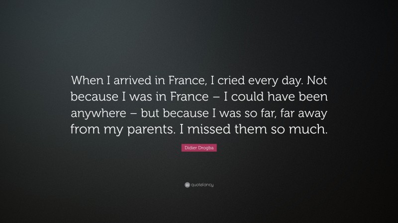 Didier Drogba Quote: “When I arrived in France, I cried every day. Not because I was in France – I could have been anywhere – but because I was so far, far away from my parents. I missed them so much.”