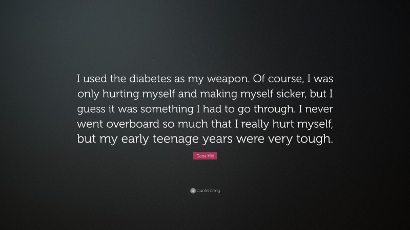 Dana Hill Quote: “I used the diabetes as my weapon. Of course, I was only hurting myself and making myself sicker, but I guess it was something I had to go through. I never went overboard so much that I really hurt myself, but my early teenage years were very tough.”