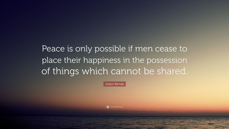 Julien Benda Quote: “Peace is only possible if men cease to place their happiness in the possession of things which cannot be shared.”