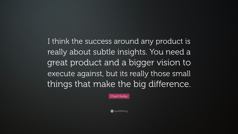 Chad Hurley Quote: “I think the success around any product is really about subtle insights. You need a great product and a bigger vision to execute against, but its really those small things that make the big difference.”