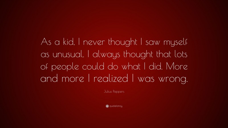 Julius Peppers Quote: “As a kid, I never thought I saw myself as unusual. I always thought that lots of people could do what I did. More and more I realized I was wrong.”