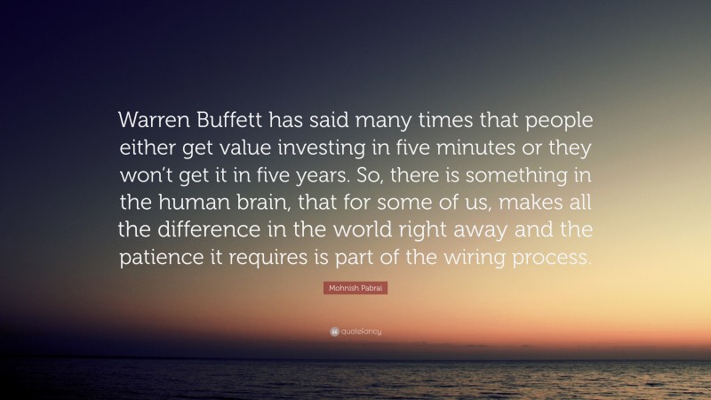 Mohnish Pabrai Quote: “Warren Buffett has said many times that people either get value investing in five minutes or they won’t get it in five years. So, there is something in the human brain, that for some of us, makes all the difference in the world right away and the patience it requires is part of the wiring process.”