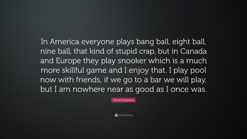 Daniel Negreanu Quote: “In America everyone plays bang ball, eight ball, nine ball, that kind of stupid crap, but in Canada and Europe they play snooker which is a much more skillful game and I enjoy that. I play pool now with friends, if we go to a bar we will play, but I am nowhere near as good as I once was.”