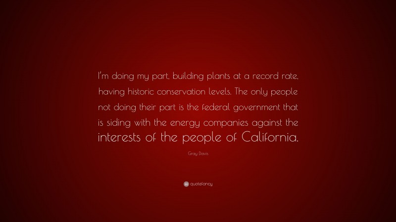 Gray Davis Quote: “I’m doing my part, building plants at a record rate, having historic conservation levels. The only people not doing their part is the federal government that is siding with the energy companies against the interests of the people of California.”