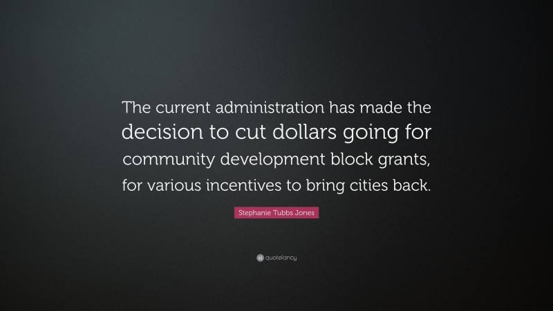 Stephanie Tubbs Jones Quote: “The current administration has made the decision to cut dollars going for community development block grants, for various incentives to bring cities back.”