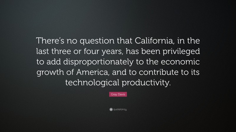 Gray Davis Quote: “There’s no question that California, in the last three or four years, has been privileged to add disproportionately to the economic growth of America, and to contribute to its technological productivity.”