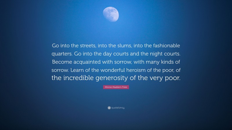 Minnie Maddern Fiske Quote: “Go into the streets, into the slums, into the fashionable quarters. Go into the day courts and the night courts. Become acquainted with sorrow, with many kinds of sorrow. Learn of the wonderful heroism of the poor, of the incredible generosity of the very poor.”