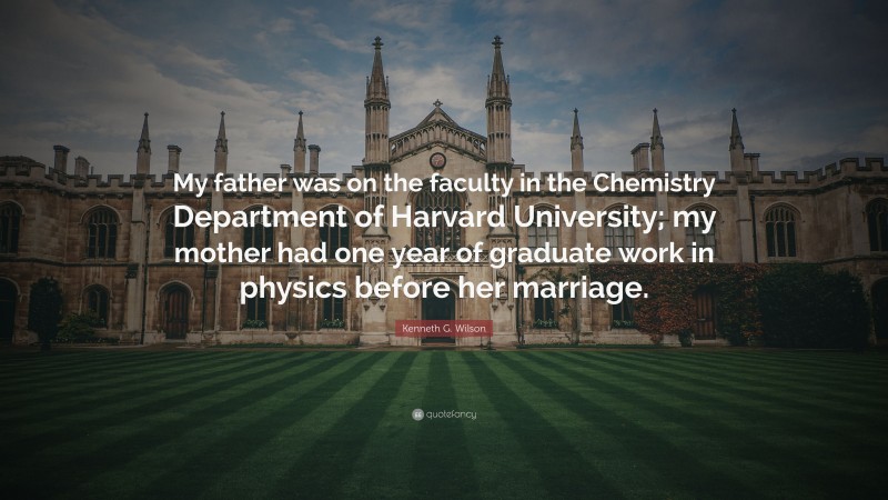 Kenneth G. Wilson Quote: “My father was on the faculty in the Chemistry Department of Harvard University; my mother had one year of graduate work in physics before her marriage.”