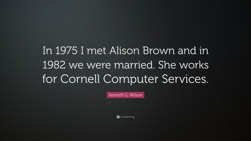 Kenneth G. Wilson Quote: “In 1975 I met Alison Brown and in 1982 we were married. She works for Cornell Computer Services.”