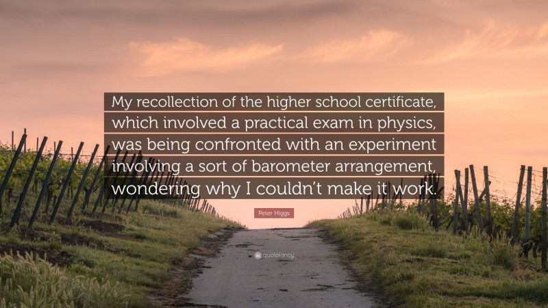 Peter Higgs Quote: “My recollection of the higher school certificate, which involved a practical exam in physics, was being confronted with an experiment involving a sort of barometer arrangement, wondering why I couldn’t make it work.”