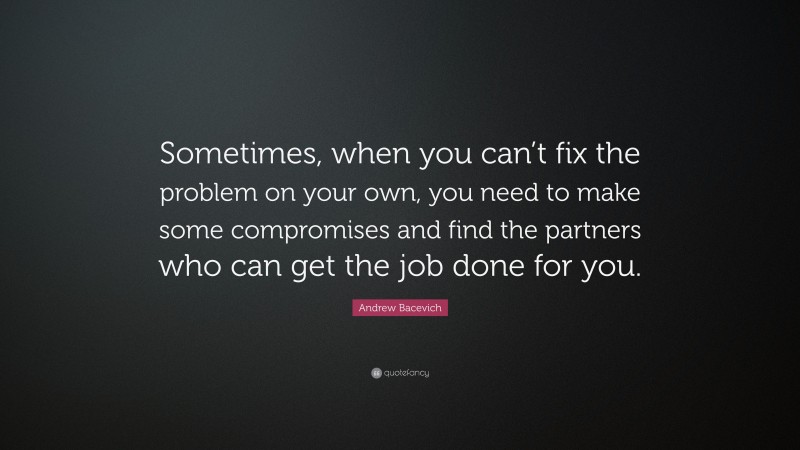 Andrew Bacevich Quote: “Sometimes, when you can’t fix the problem on your own, you need to make some compromises and find the partners who can get the job done for you.”