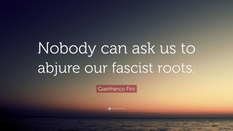 Gianfranco Fini Quote: “Nobody can ask us to abjure our fascist roots.”