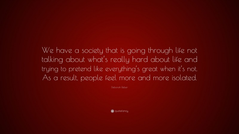 Deborah Reber Quote: “We have a society that is going through life not talking about what’s really hard about life and trying to pretend like everything’s great when it’s not. As a result, people feel more and more isolated.”