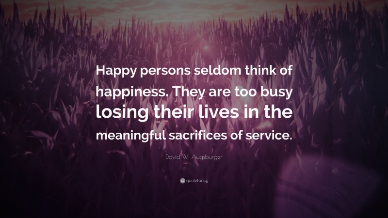 David W. Augsburger Quote: “Happy persons seldom think of happiness. They are too busy losing their lives in the meaningful sacrifices of service.”