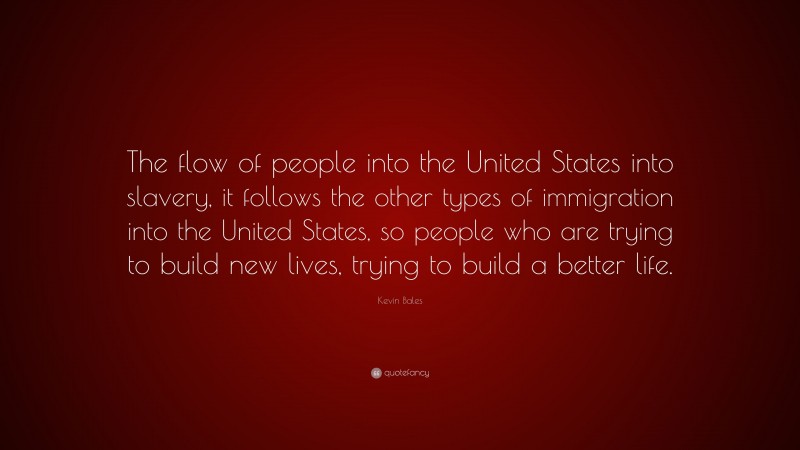 Kevin Bales Quote: “The flow of people into the United States into slavery, it follows the other types of immigration into the United States, so people who are trying to build new lives, trying to build a better life.”