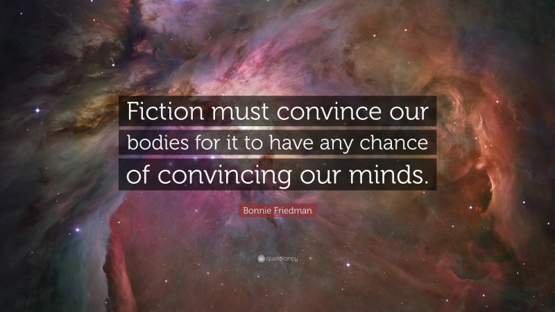 Bonnie Friedman Quote: “Fiction must convince our bodies for it to have any chance of convincing our minds.”