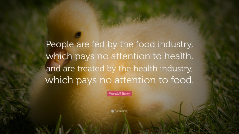 Wendell Berry Quote: “People are fed by the food industry, which pays no attention to health, and are treated by the health industry, which pays no attention to food.”