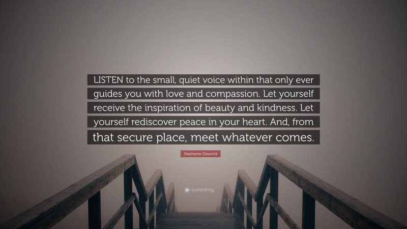Stephanie Dowrick Quote: “LISTEN to the small, quiet voice within that only ever guides you with love and compassion. Let yourself receive the inspiration of beauty and kindness. Let yourself rediscover peace in your heart. And, from that secure place, meet whatever comes.”