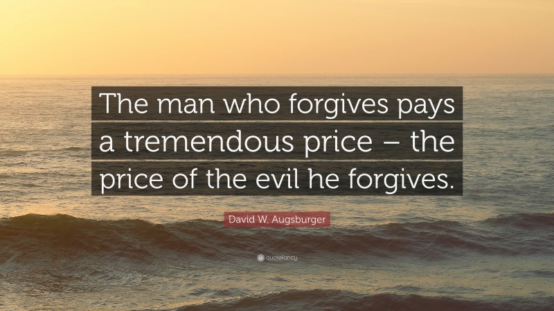 David W. Augsburger Quote: “The man who forgives pays a tremendous price – the price of the evil he forgives.”