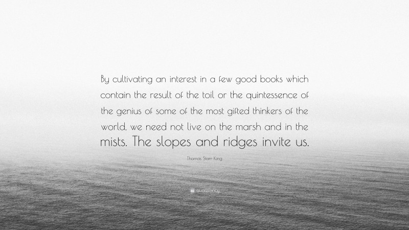 Thomas Starr King Quote: “By cultivating an interest in a few good books which contain the result of the toil or the quintessence of the genius of some of the most gifted thinkers of the world, we need not live on the marsh and in the mists. The slopes and ridges invite us.”