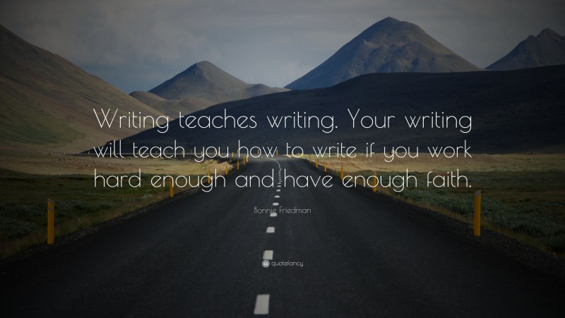 Bonnie Friedman Quote: “Writing teaches writing. Your writing will teach you how to write if you work hard enough and have enough faith.”