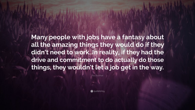 Paul Buchheit Quote: “Many people with jobs have a fantasy about all the amazing things they would do if they didn’t need to work. In reality, if they had the drive and commitment to do actually do those things, they wouldn’t let a job get in the way.”