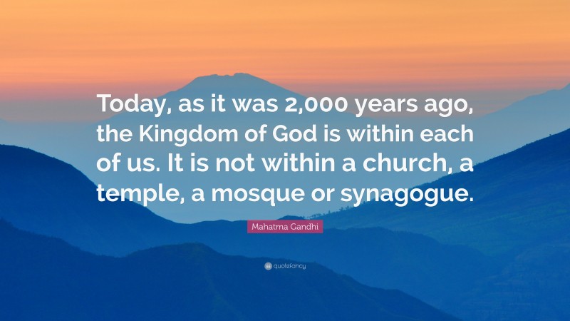Mahatma Gandhi Quote: “Today, as it was 2,000 years ago, the Kingdom of God is within each of us. It is not within a church, a temple, a mosque or synagogue.”