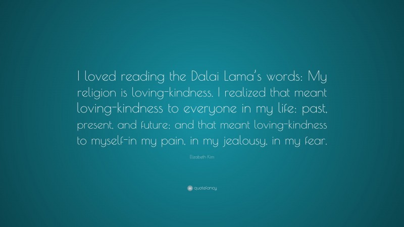 Elizabeth Kim Quote: “I loved reading the Dalai Lama’s words: My religion is loving-kindness. I realized that meant loving-kindness to everyone in my life: past, present, and future; and that meant loving-kindness to myself-in my pain, in my jealousy, in my fear.”