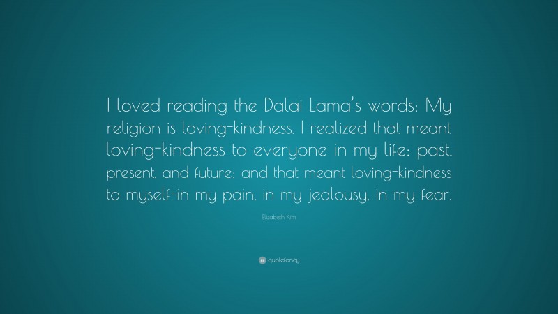 Elizabeth Kim Quote: “I loved reading the Dalai Lama’s words: My religion is loving-kindness. I realized that meant loving-kindness to everyone in my life: past, present, and future; and that meant loving-kindness to myself-in my pain, in my jealousy, in my fear.”